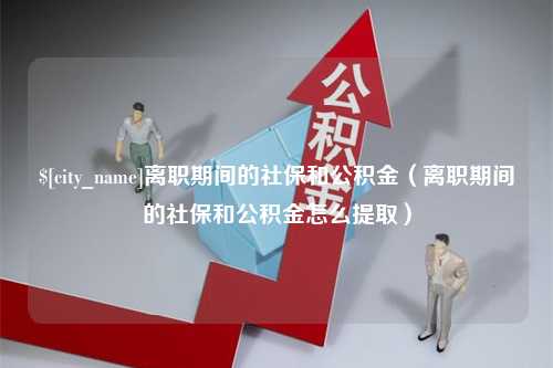 武安离职期间的社保和公积金（离职期间的社保和公积金怎么提取）