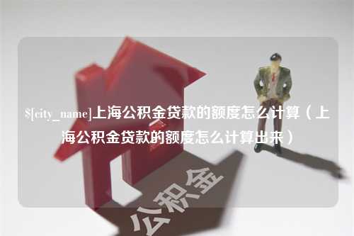 武安上海公积金贷款的额度怎么计算（上海公积金贷款的额度怎么计算出来）